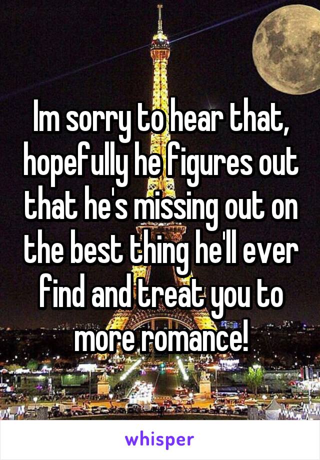 Im sorry to hear that, hopefully he figures out that he's missing out on the best thing he'll ever find and treat you to more romance!