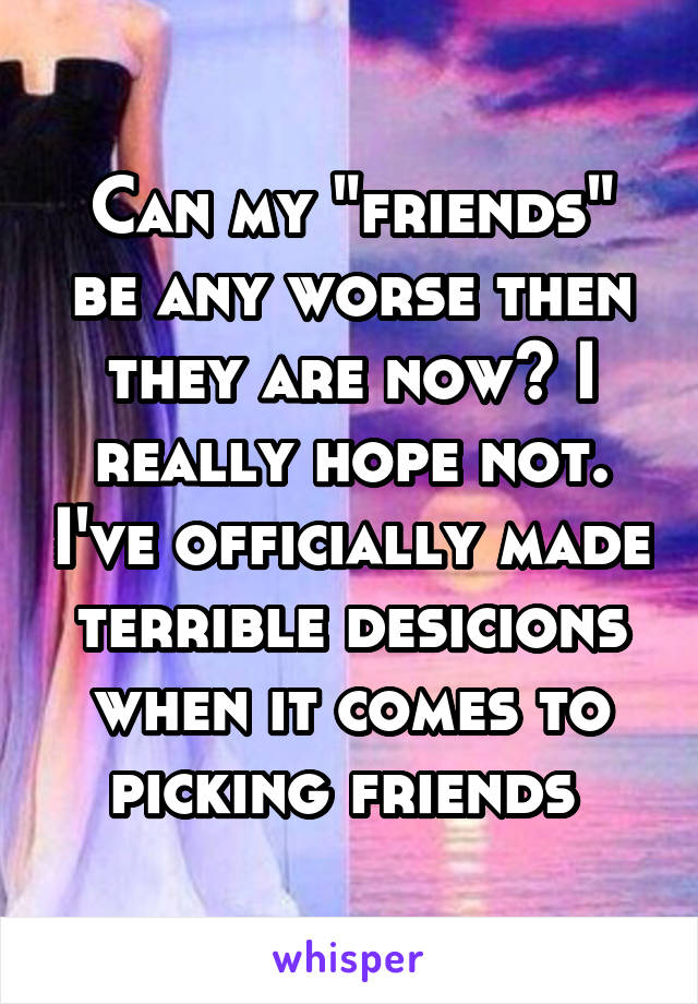 Can my "friends" be any worse then they are now? I really hope not. I've officially made terrible desicions when it comes to picking friends 