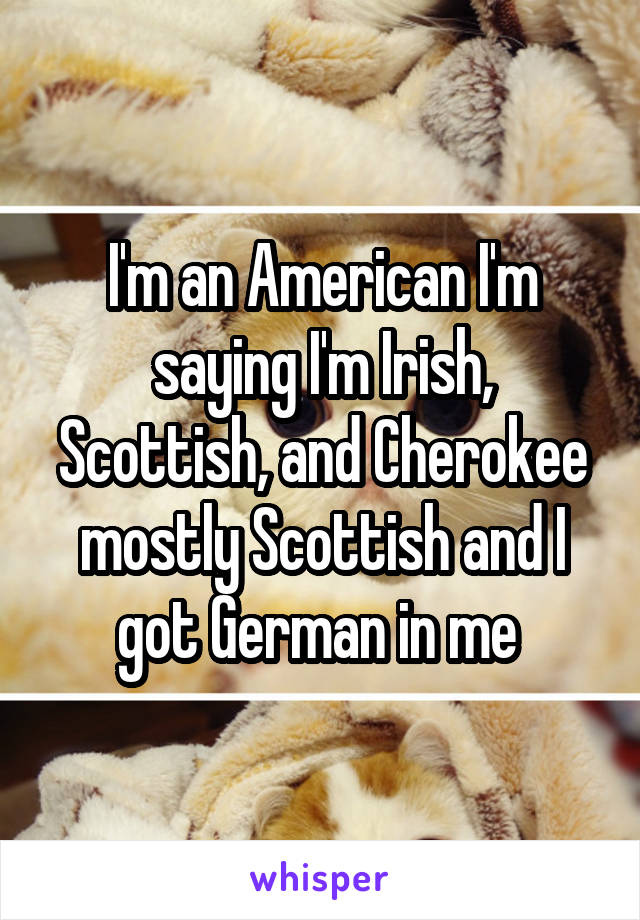 I'm an American I'm saying I'm Irish, Scottish, and Cherokee mostly Scottish and I got German in me 