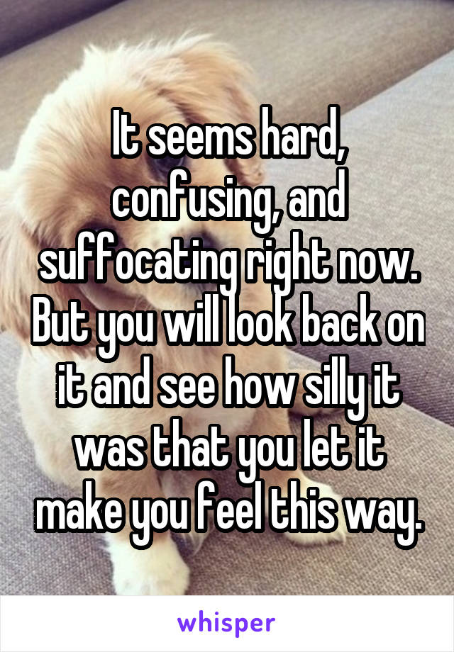 It seems hard, confusing, and suffocating right now. But you will look back on it and see how silly it was that you let it make you feel this way.