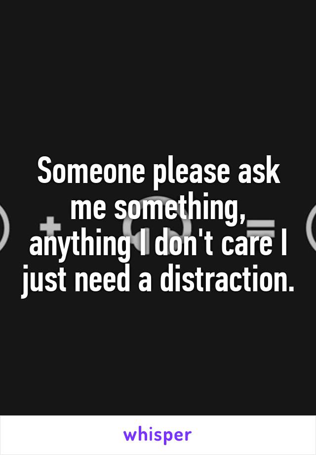 Someone please ask me something, anything I don't care I just need a distraction.