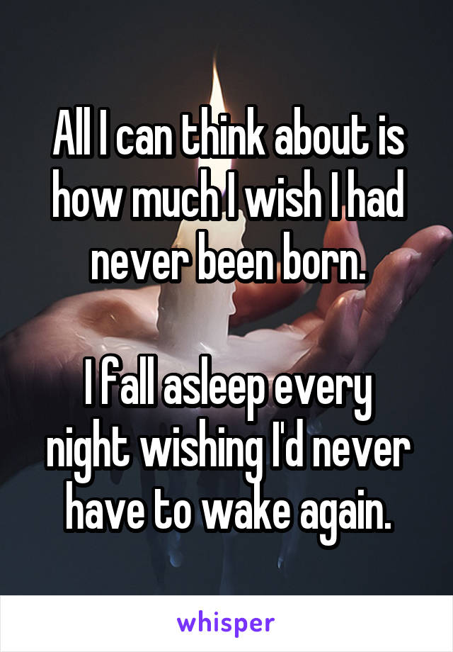 All I can think about is how much I wish I had never been born.

I fall asleep every night wishing I'd never have to wake again.