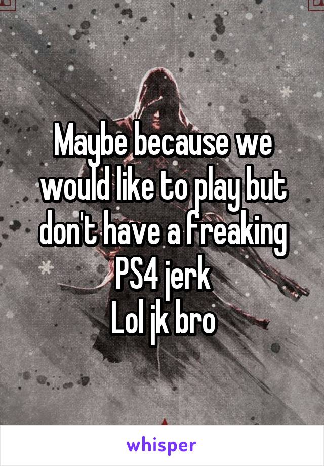 Maybe because we would like to play but don't have a freaking PS4 jerk
Lol jk bro