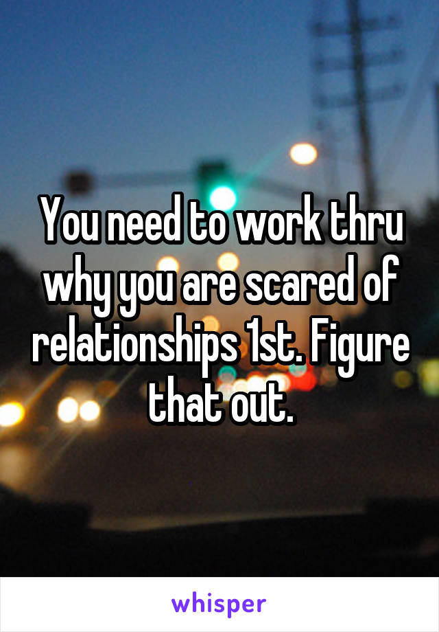 You need to work thru why you are scared of relationships 1st. Figure that out.