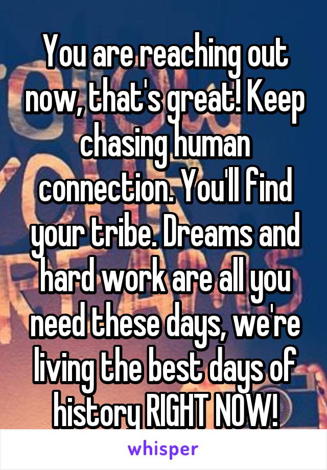 You are reaching out now, that's great! Keep chasing human connection. You'll find your tribe. Dreams and hard work are all you need these days, we're living the best days of history RIGHT NOW!