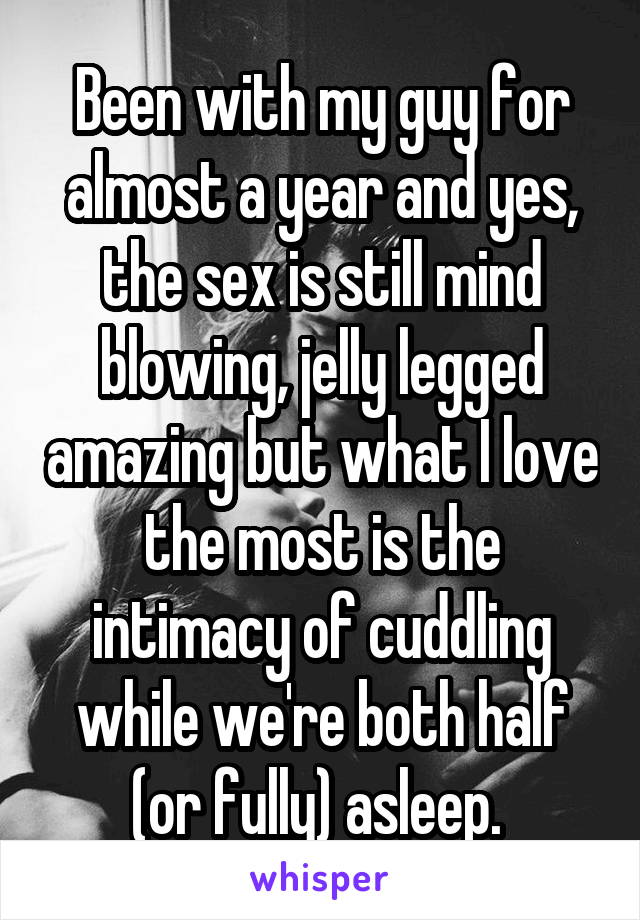 Been with my guy for almost a year and yes, the sex is still mind blowing, jelly legged amazing but what I love the most is the intimacy of cuddling while we're both half (or fully) asleep. 