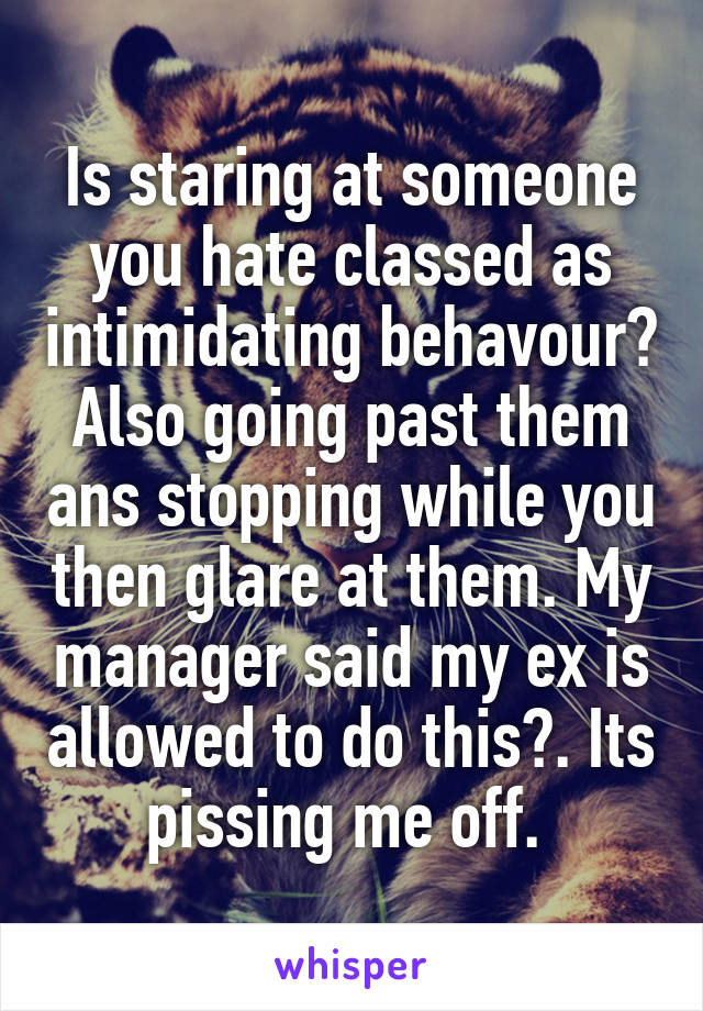 Is staring at someone you hate classed as intimidating behavour? Also going past them ans stopping while you then glare at them. My manager said my ex is allowed to do this?. Its pissing me off. 