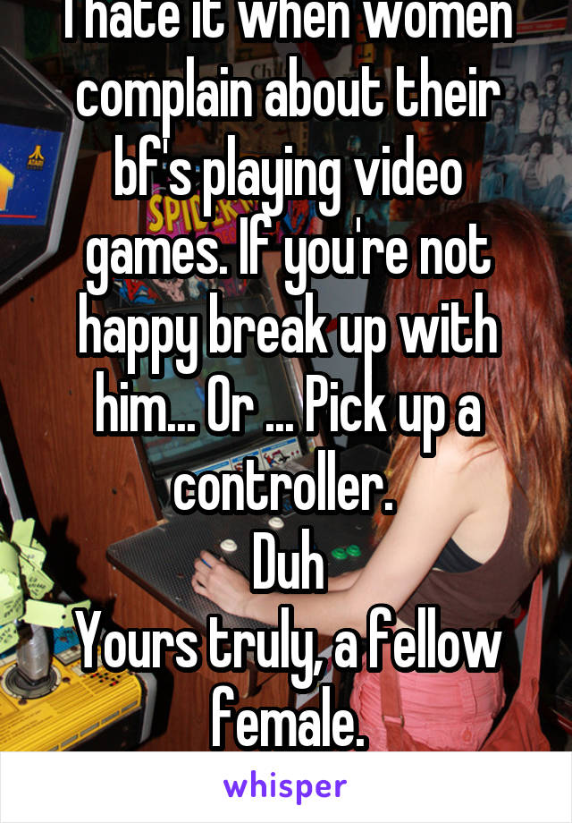 I hate it when women complain about their bf's playing video games. If you're not happy break up with him... Or ... Pick up a controller. 
Duh
Yours truly, a fellow female.
