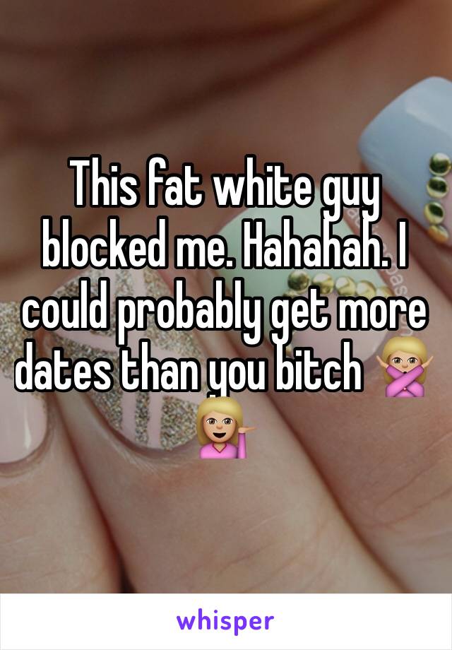 This fat white guy blocked me. Hahahah. I could probably get more dates than you bitch 🙅🏼💁🏼