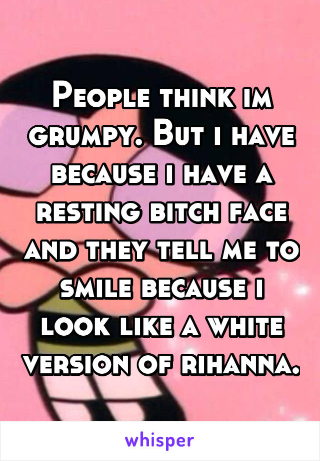 People think im grumpy. But i have because i have a resting bitch face and they tell me to smile because i look like a white version of rihanna.