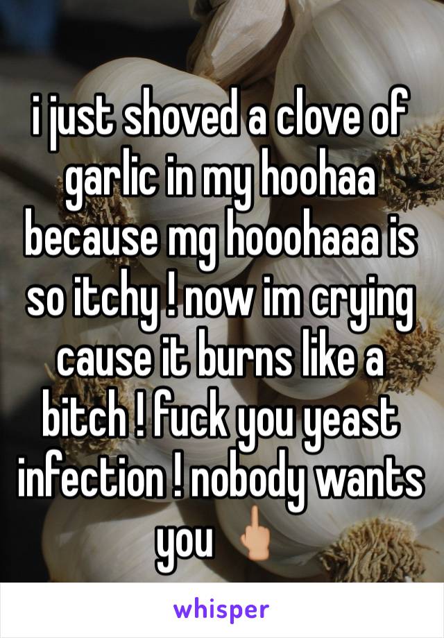 i just shoved a clove of garlic in my hoohaa because mg hooohaaa is so itchy ! now im crying cause it burns like a bitch ! fuck you yeast infection ! nobody wants you 🖕🏼