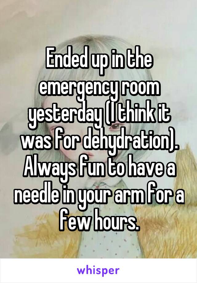 Ended up in the emergency room yesterday (I think it was for dehydration). Always fun to have a needle in your arm for a few hours.