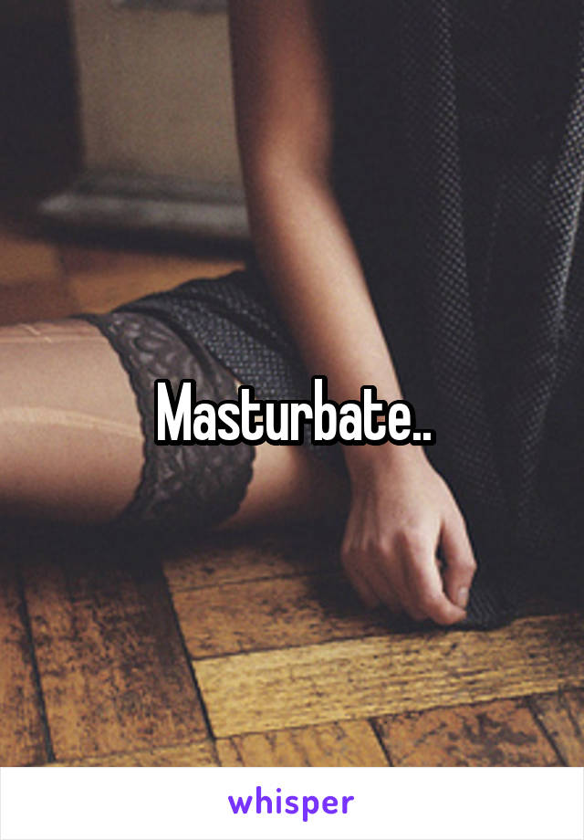 Masturbate..