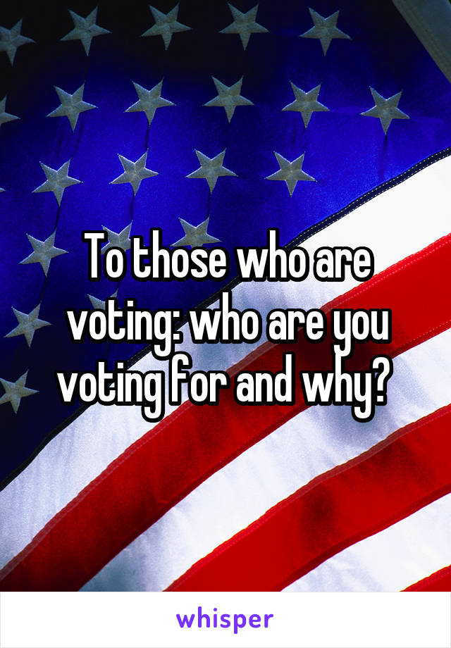 To those who are voting: who are you voting for and why? 