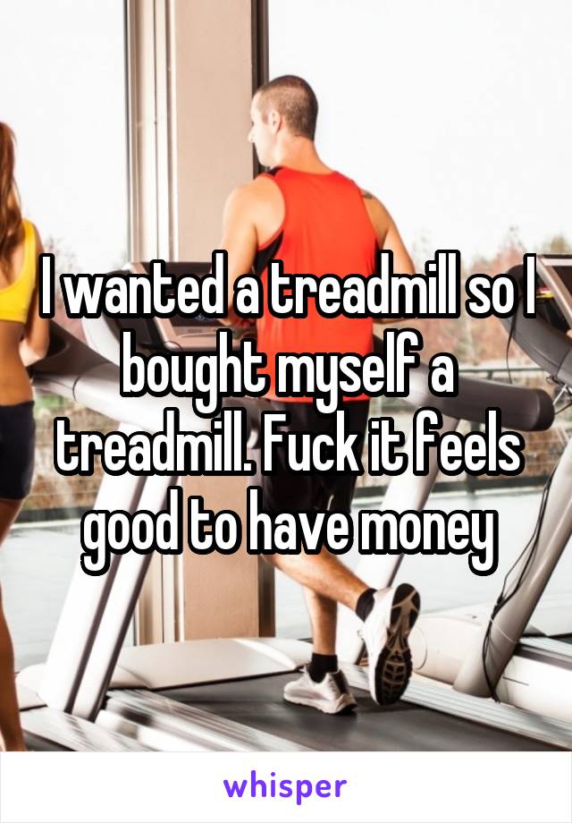 I wanted a treadmill so I bought myself a treadmill. Fuck it feels good to have money