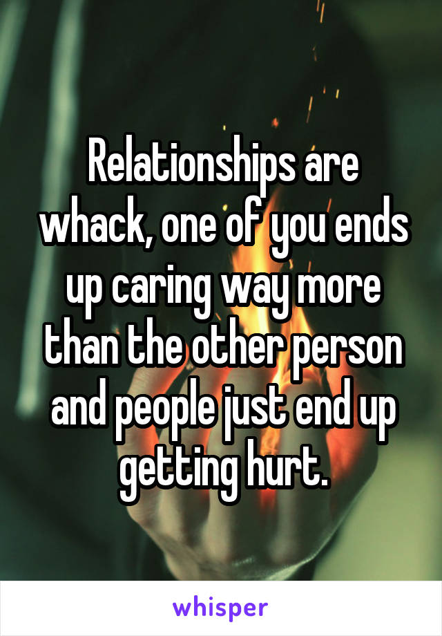 Relationships are whack, one of you ends up caring way more than the other person and people just end up getting hurt.