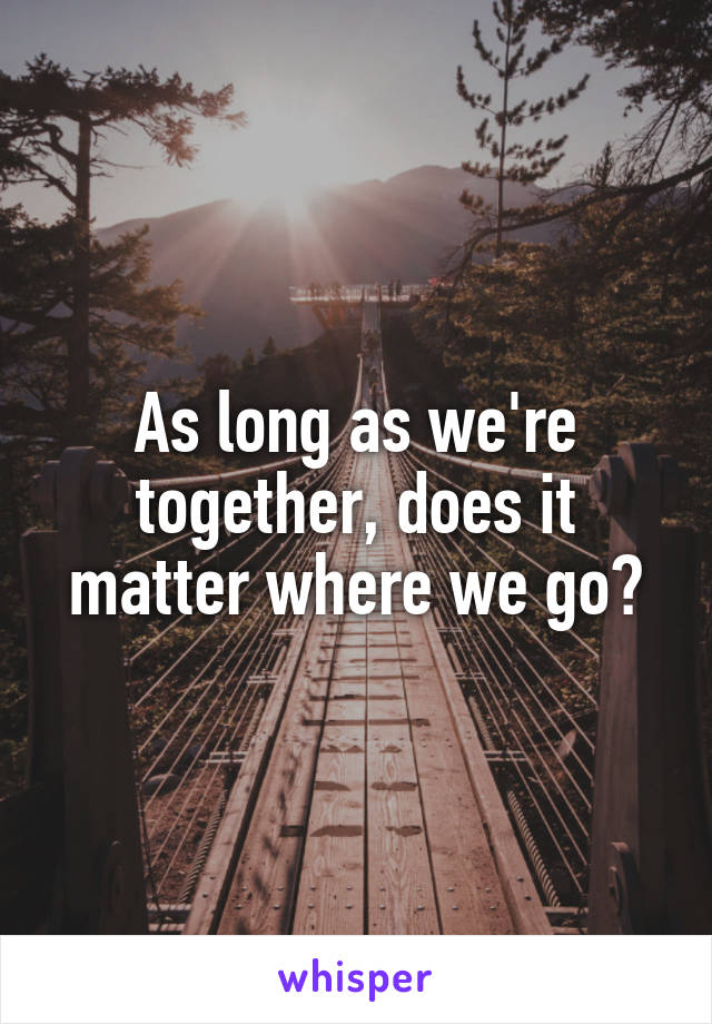 As long as we're together, does it matter where we go?