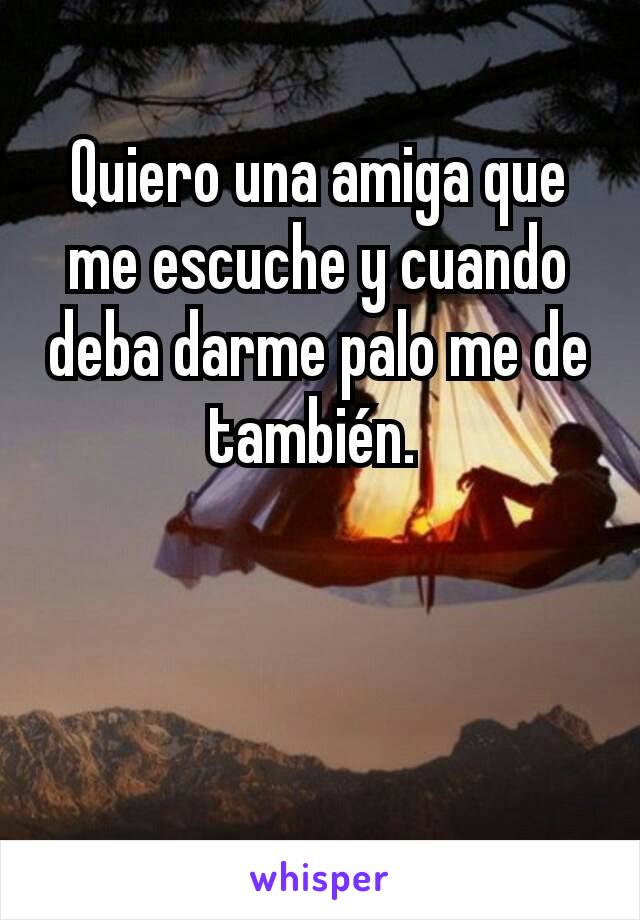 Quiero una amiga que me escuche y cuando deba darme palo me de también. 