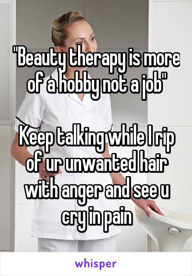 "Beauty therapy is more of a hobby not a job"

Keep talking while I rip of ur unwanted hair with anger and see u cry in pain