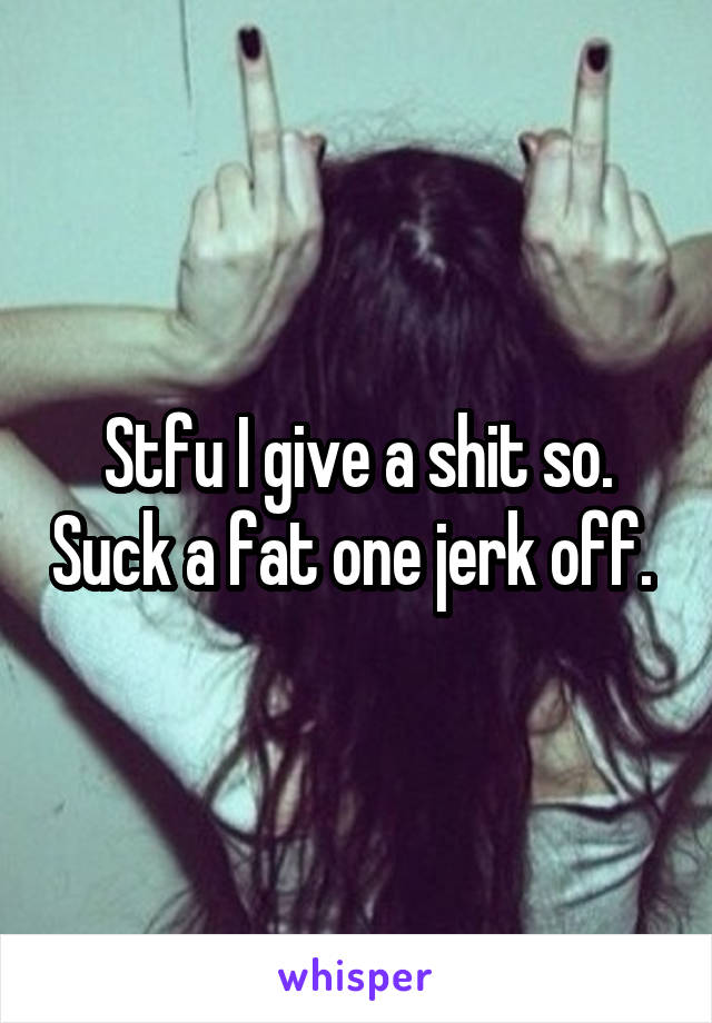 Stfu I give a shit so. Suck a fat one jerk off. 