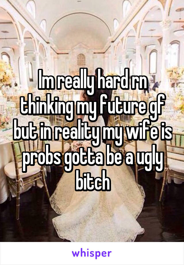 Im really hard rn thinking my future gf but in reality my wife is probs gotta be a ugly bitch