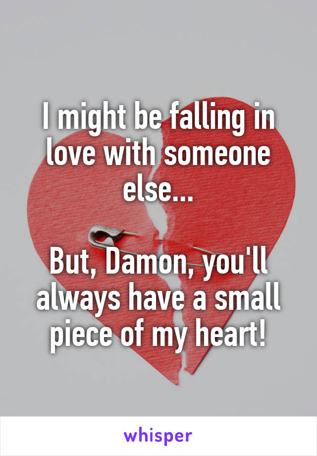 I might be falling in love with someone else...

But, Damon, you'll always have a small piece of my heart!