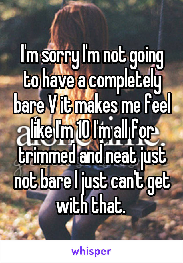 I'm sorry I'm not going to have a completely bare V it makes me feel like I'm 10 I'm all for trimmed and neat just not bare I just can't get with that. 