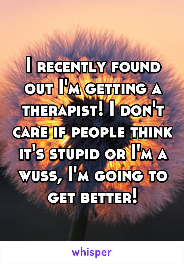 I recently found out I'm getting a therapist! I don't care if people think it's stupid or I'm a wuss, I'm going to get better!