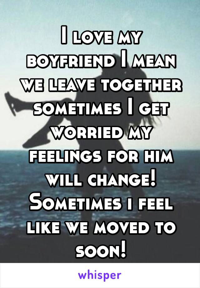 I love my boyfriend I mean we leave together sometimes I get worried my feelings for him will change! Sometimes i feel like we moved to soon!