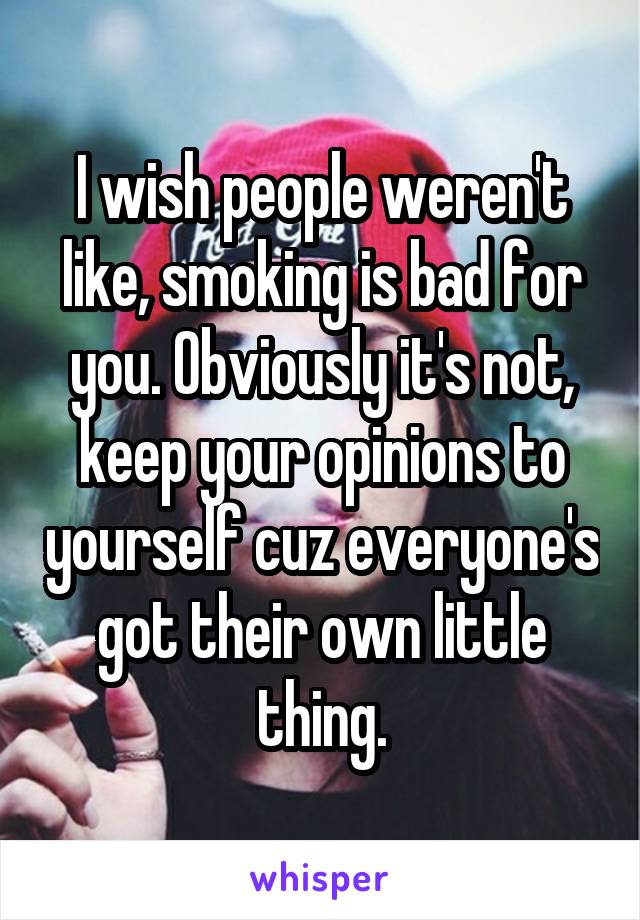 I wish people weren't like, smoking is bad for you. Obviously it's not, keep your opinions to yourself cuz everyone's got their own little thing.