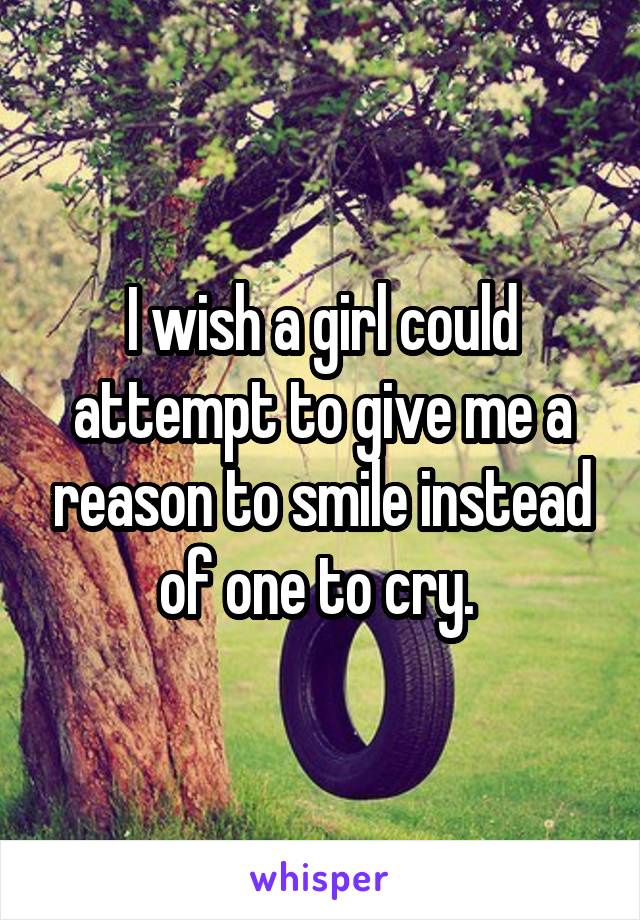 I wish a girl could attempt to give me a reason to smile instead of one to cry. 