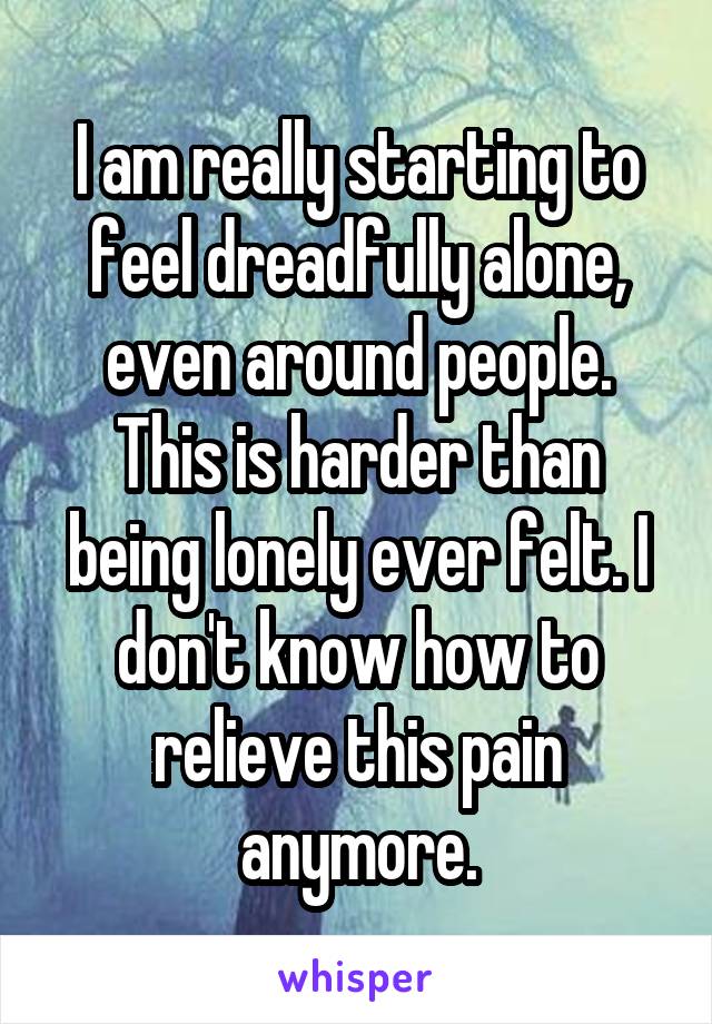 I am really starting to feel dreadfully alone, even around people. This is harder than being lonely ever felt. I don't know how to relieve this pain anymore.