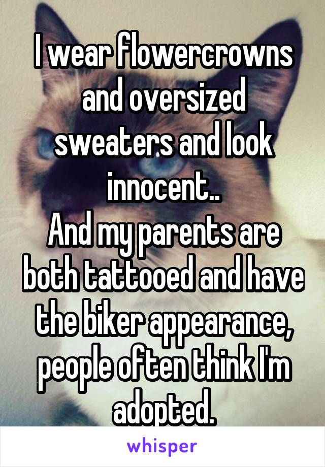 I wear flowercrowns and oversized sweaters and look innocent..
And my parents are both tattooed and have the biker appearance, people often think I'm adopted.