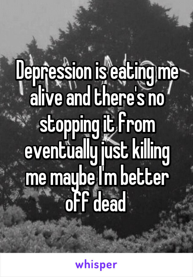 Depression is eating me alive and there's no stopping it from eventually just killing me maybe I'm better off dead 