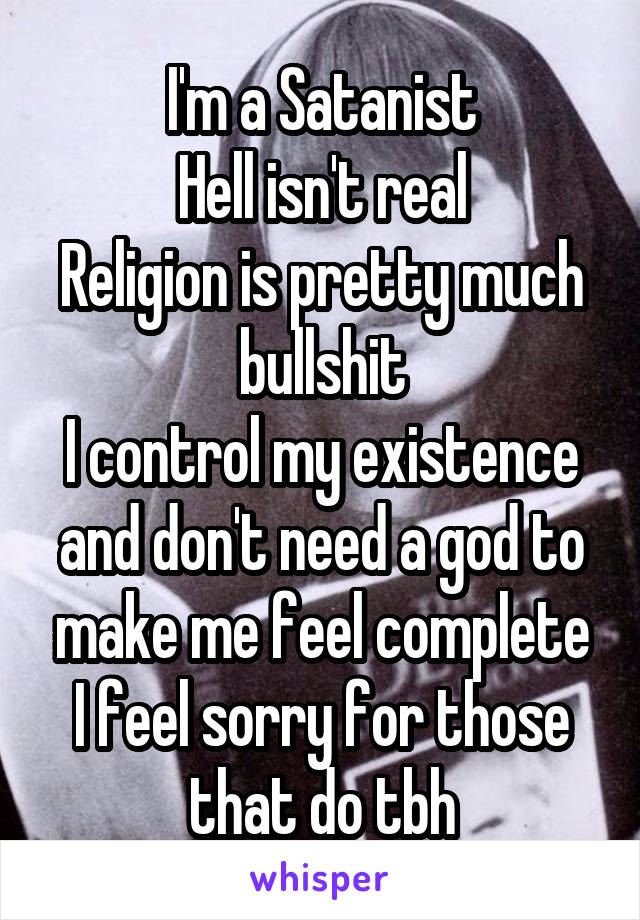 I'm a Satanist
Hell isn't real
Religion is pretty much bullshit
I control my existence and don't need a god to make me feel complete
I feel sorry for those that do tbh