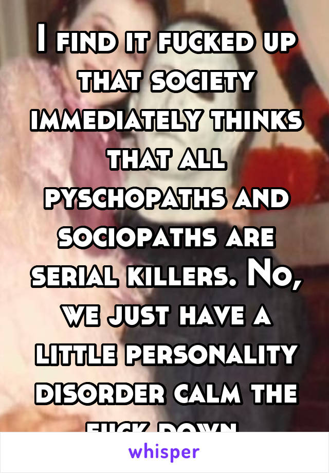 I find it fucked up that society immediately thinks that all pyschopaths and sociopaths are serial killers. No, we just have a little personality disorder calm the fuck down.