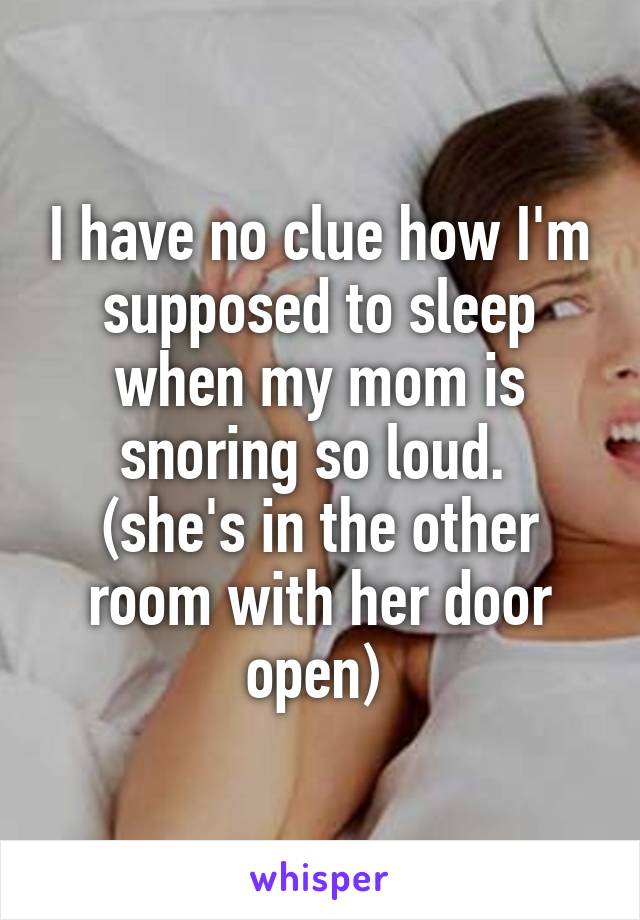 I have no clue how I'm supposed to sleep when my mom is snoring so loud. 
(she's in the other room with her door open) 