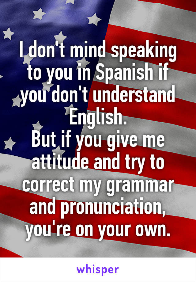 I don't mind speaking to you in Spanish if you don't understand English.
But if you give me attitude and try to correct my grammar and pronunciation, you're on your own.