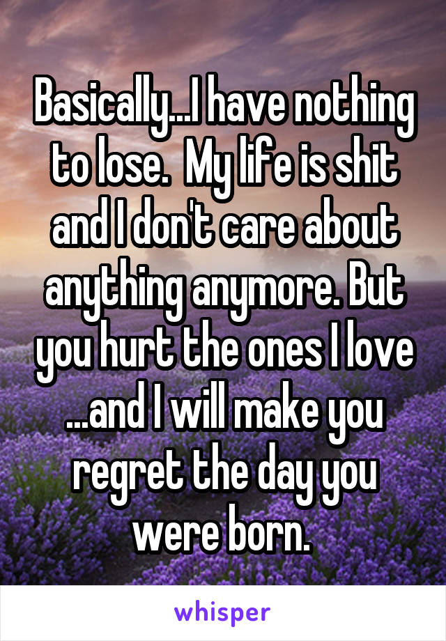 Basically...I have nothing to lose.  My life is shit and I don't care about anything anymore. But you hurt the ones I love ...and I will make you regret the day you were born. 