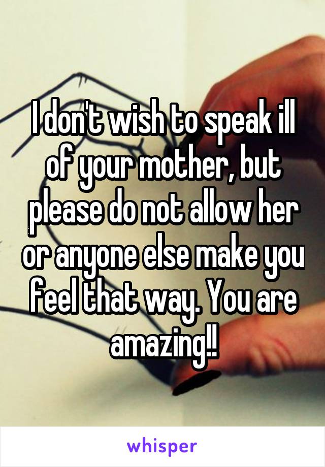 I don't wish to speak ill of your mother, but please do not allow her or anyone else make you feel that way. You are amazing!!