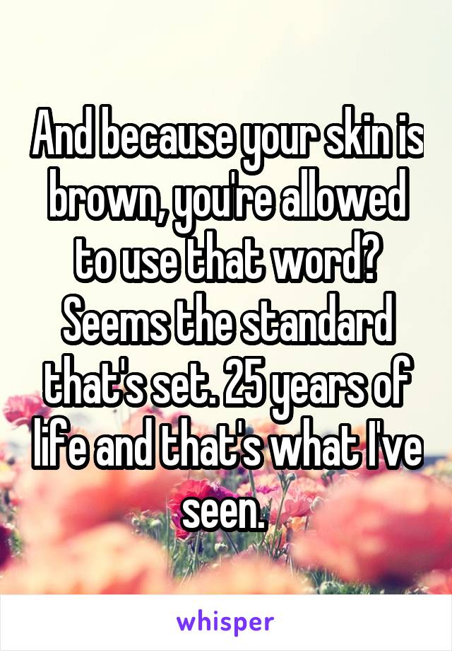 And because your skin is brown, you're allowed to use that word? Seems the standard that's set. 25 years of life and that's what I've seen. 