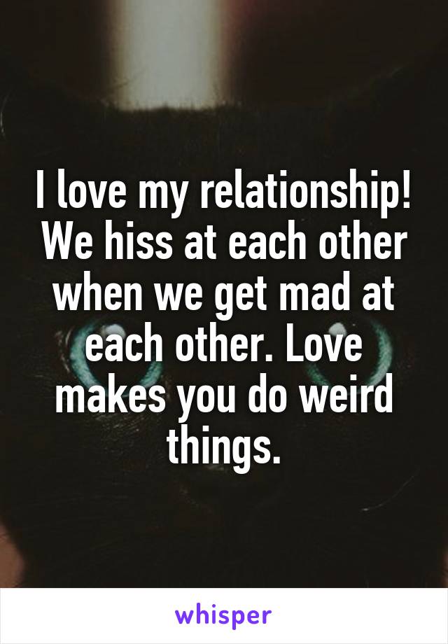 I love my relationship!
We hiss at each other when we get mad at each other. Love makes you do weird things.