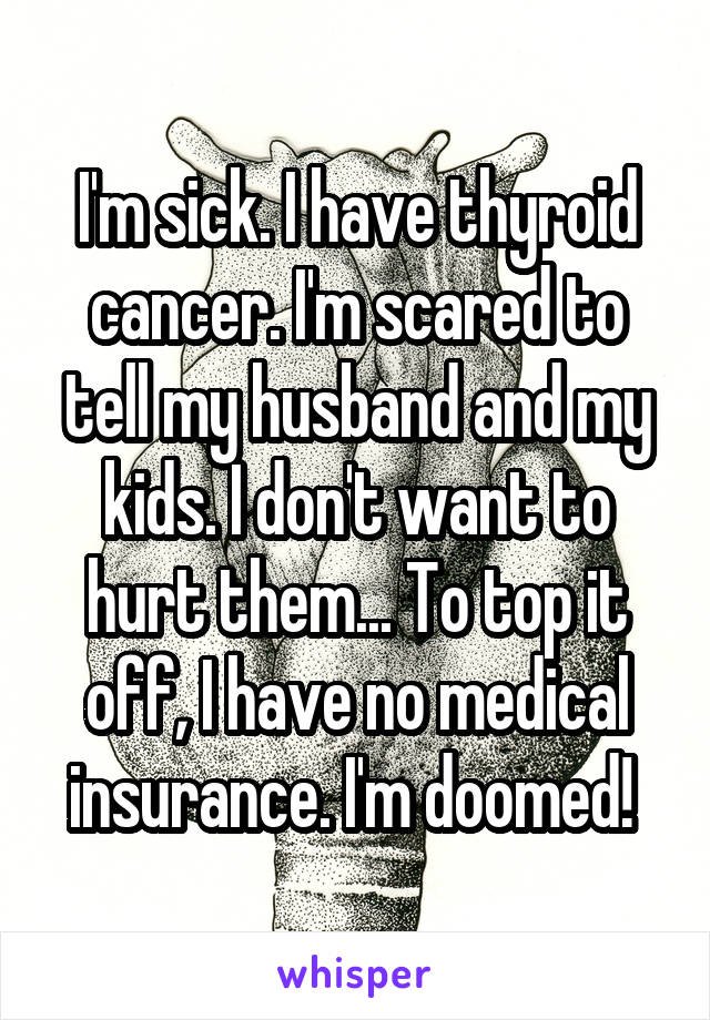 I'm sick. I have thyroid cancer. I'm scared to tell my husband and my kids. I don't want to hurt them... To top it off, I have no medical insurance. I'm doomed! 