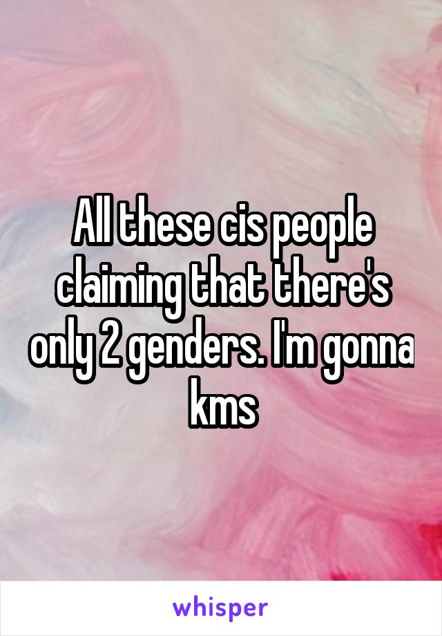 All these cis people claiming that there's only 2 genders. I'm gonna kms