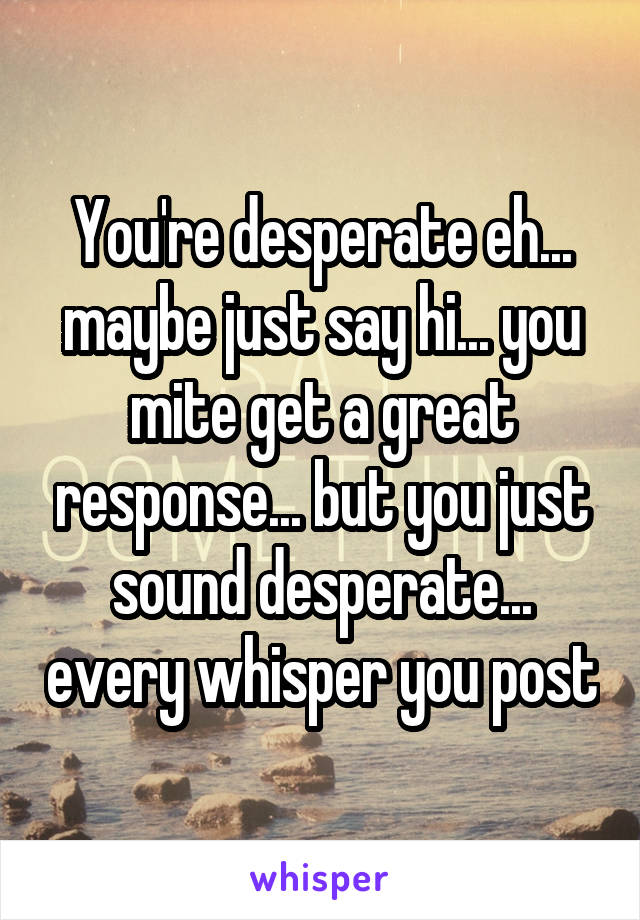 You're desperate eh... maybe just say hi... you mite get a great response... but you just sound desperate... every whisper you post