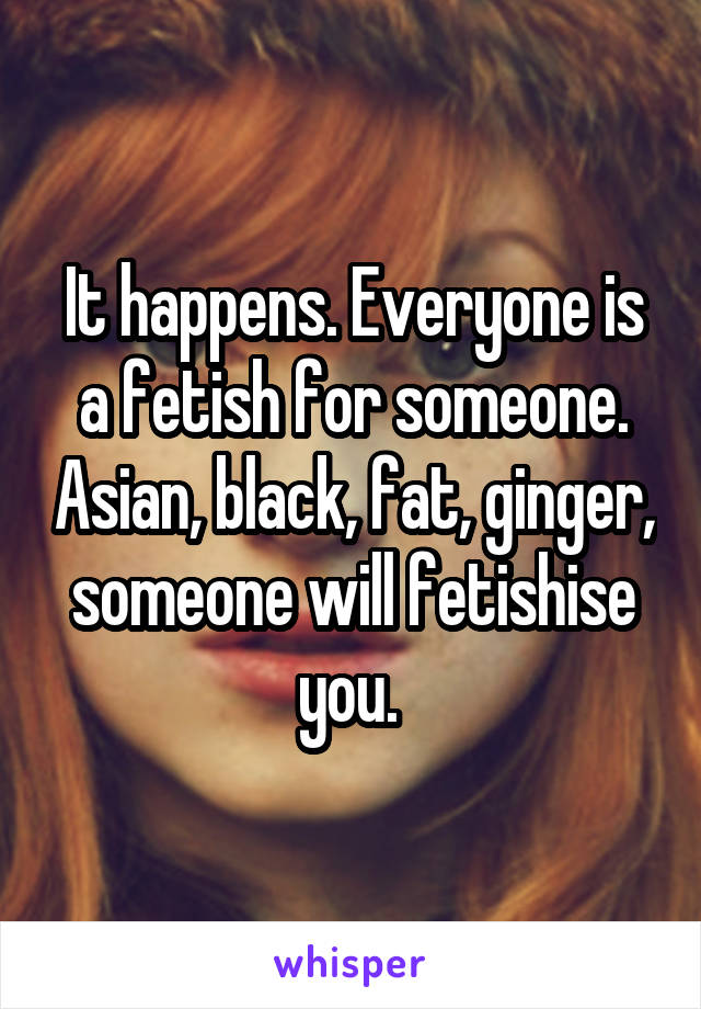 It happens. Everyone is a fetish for someone. Asian, black, fat, ginger, someone will fetishise you. 