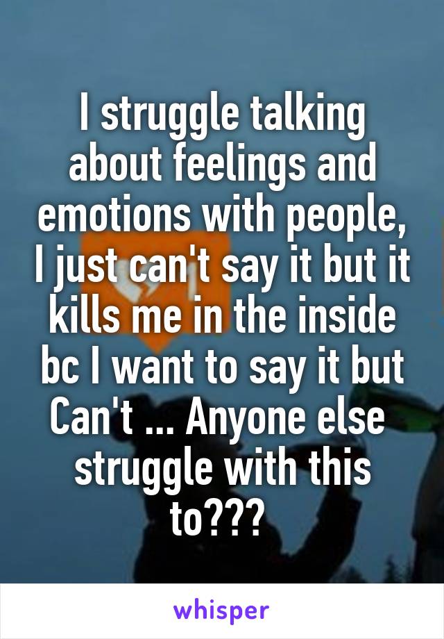 I struggle talking about feelings and emotions with people, I just can't say it but it kills me in the inside bc I want to say it but Can't ... Anyone else  struggle with this to??? 