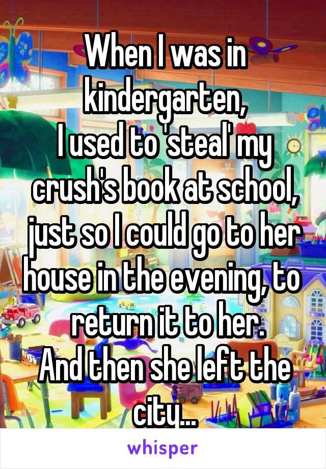 When I was in kindergarten,
I used to 'steal' my crush's book at school, just so I could go to her house in the evening, to   return it to her.
And then she left the city...