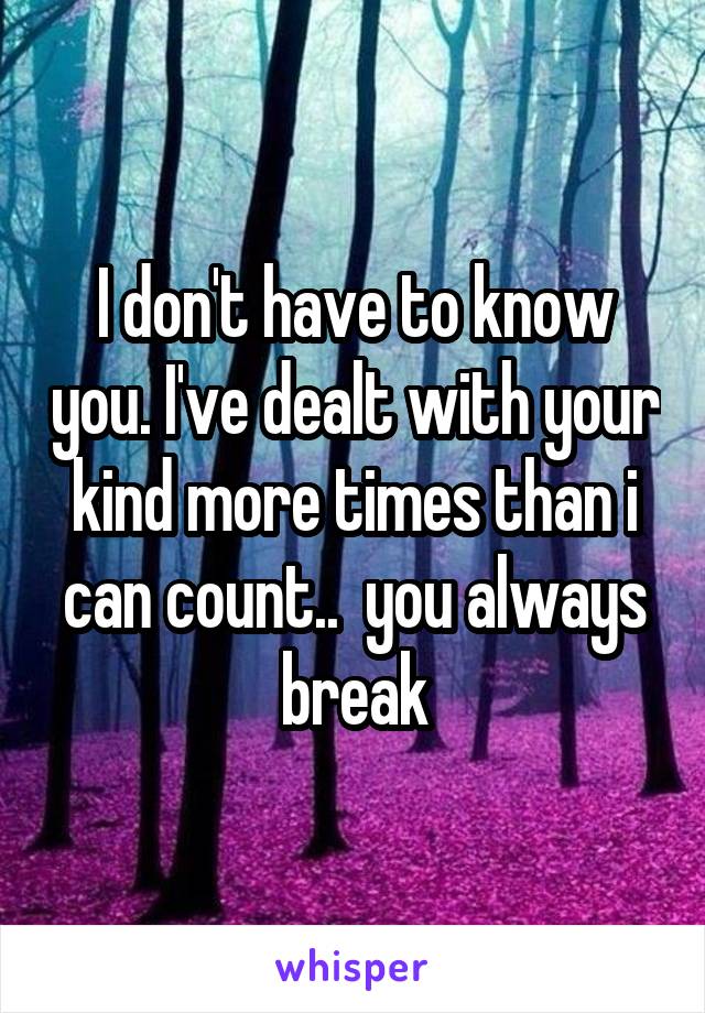 I don't have to know you. I've dealt with your kind more times than i can count..  you always break