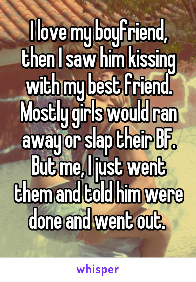 I love my boyfriend, then I saw him kissing with my best friend. Mostly girls would ran away or slap their BF. But me, I just went them and told him were done and went out. 
